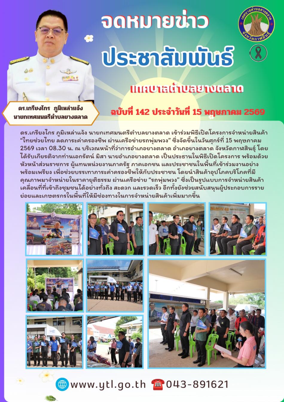 ดร.เกรียงไกร ภูมิเหล่าแจ้ง  นายกเทศมนตรีตำบลยางตลาด เข้าร่วมพิธีเปิดโครงการจำหน่ายสินค้า “ไทยช่วยไทย ลดภาระค่าครองชีพ ผ่านเครือข่ายรถพุ่มพวง” ซึ่งจัดขึ้นในวันศุกร์ที่ 15 พฤษภาคม 2569 เวลา 08.30 น. ณ บริเวณหน้าที่ว่าการอำเภอยางตลาด อำเภอยางตลาด จังหวัดกาฬสินธุ์ โดยได้รับเกียรติจากท่านเอกรัตน์ มิสา นายอำเภอยางตลาด เป็นประธานในพิธีเปิดโครงการ พร้อมด้วยหัวหน้าส่วนราชการ ผู้แทนหน่วยงานภาครัฐ ภาคเอกชน และประชาชนในพื้นที่เข้าร่วมงานอย่างพร้อมเพรียง เพื่อช่วยบรรเทาภาระค่าครองชีพให้กับประชาชน โดยนำสินค้าอุปโภคบริโภคที่มีคุณภาพมาจำหน่ายในราคายุติธรรม ผ่านเครือข่าย “รถพุ่มพวง” ซึ่งเป็นรูปแบบการจำหน่ายสินค้าเคลื่อนที่ที่เข้าถึงชุมชนได้อย่างทั่วถึง สะดวก และรวดเร็ว อีกทั้งยังช่วยสนับสนุนผู้ประกอบการรายย่อยและเกษตรกรในพื้นที่ให้มีช่องทางในการจำหน่ายสินค้าเพิ่มมากขึ้น
