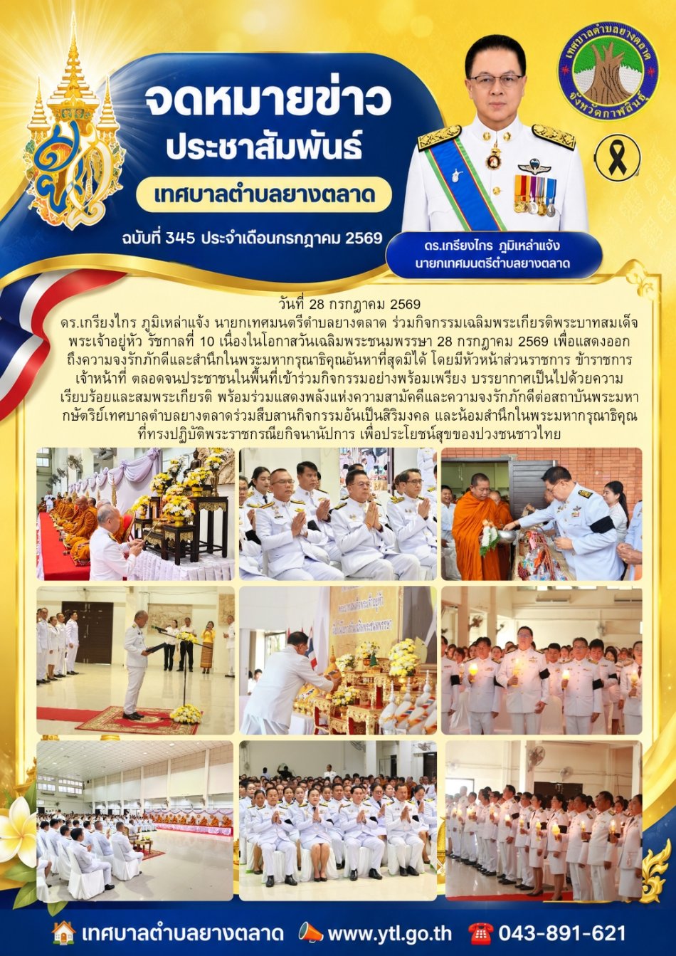 วันที่ 28 กรกฎาคม 2569 ดร.เกรียงไกร ภูมิเหล่าแจ้ง นายกเทศมนตรีตำบลยางตลาด ร่วมกิจกรรมเฉลิมพระเกียรติพระบาทสมเด็จพระเจ้าอยู่หัว รัชกาลที่ 10 เนื่องในโอกาสวันเฉลิมพระชนมพรรษา 28 กรกฎาคม 2569 เพื่อแสดงออกถึงความจงรักภักดีและสำนึกในพระมหากรุณาธิคุณอันหาที่สุดมิได้ โดยมีหัวหน้าส่วนราชการ ข้าราชการ เจ้าหน้าที่ ตลอดจนประชาชนในพื้นที่เข้าร่วมกิจกรรมอย่างพร้อมเพรียง บรรยากาศเป็นไปด้วยความเรียบร้อยและสมพระเกียรติ พร้อมร่วมแสดงพลังแห่งความสามัคคีและความจงรักภักดีต่อสถาบันพระมหากษัตริย์ เทศบาลตำบลยางตลาดร่วมสืบสานกิจกรรมอันเป็นสิริมงคล และน้อมสำนึกในพระมหากรุณาธิคุณที่ทรงปฏิบัติพระราชกรณียกิจนานัปการ เพื่อประโยชน์สุขของปวงชนชาวไทย