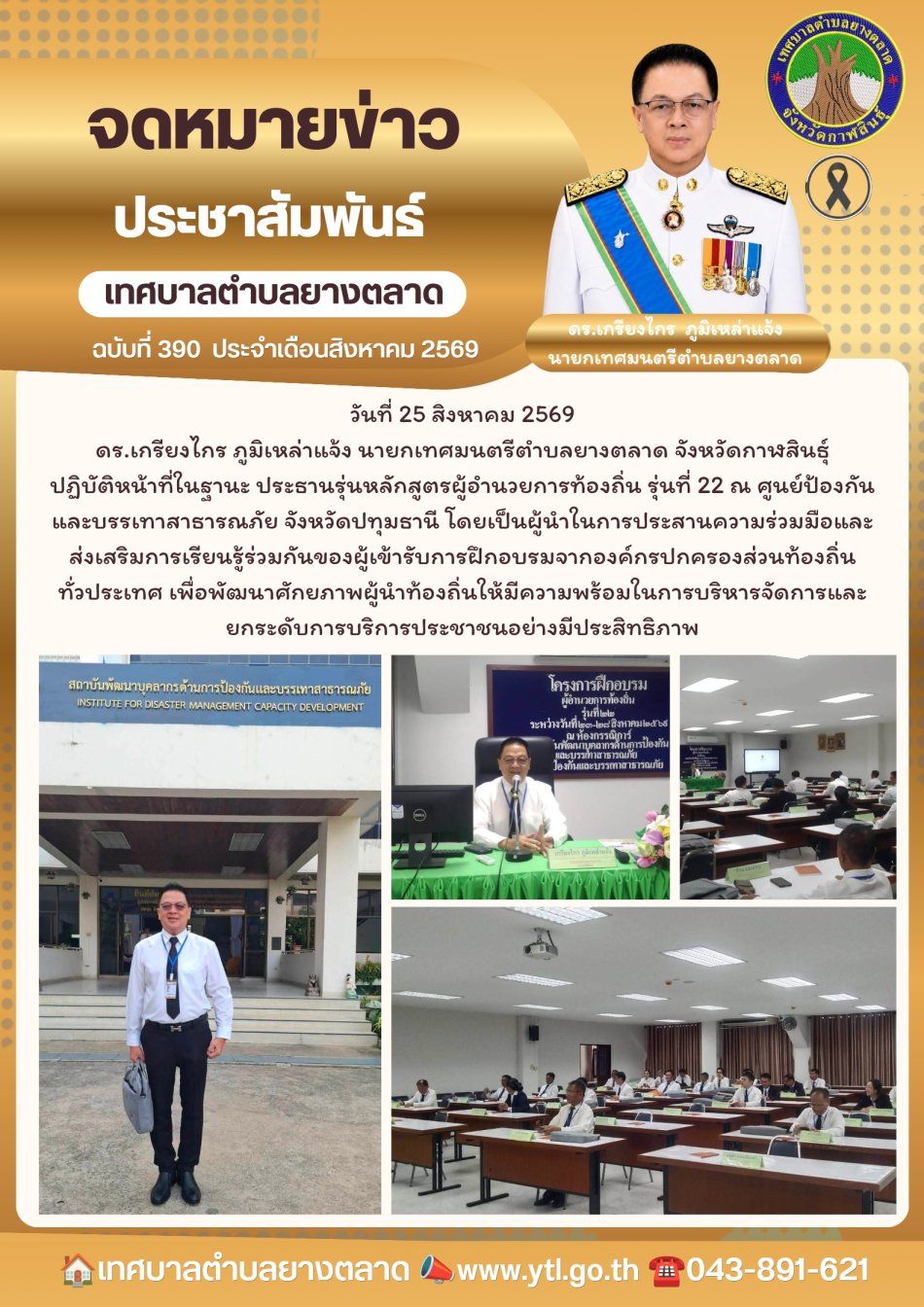 วันที่ 25 สิงหาคม 2569 ดร.เกรียงไกร ภูมิเหล่าแจ้ง นายกเทศมนตรีตำบลยางตลาด จังหวัดกาฬสินธุ์ ปฏิบัติหน้าที่ในฐานะ ประธานรุ่นหลักสูตรผู้อำนวยการท้องถิ่น รุ่นที่ 22 ณ ศูนย์ป้องกันและบรรเทาสาธารณภัย จังหวัดปทุมธานี โดยเป็นผู้นำในการประสานความร่วมมือและส่งเสริมการเรียนรู้ร่วมกันของผู้เข้ารับการฝึกอบรมจากองค์กรปกครองส่วนท้องถิ่นทั่วประเทศ เพื่อพัฒนาศักยภาพผู้นำท้องถิ่นให้มีความพร้อมในการบริหารจัดการและยกระดับการบริการประชาชนอย่างมีประสิทธิภาพ